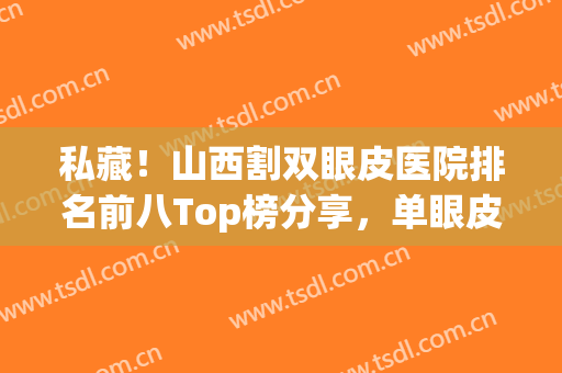 私藏！山西割双眼皮医院排名前八Top榜分享，单眼皮女孩赶紧get起来！(山西哪个医院做双眼皮好)