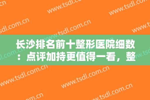 长沙排名前十整形医院细数：点评加持更值得一看，整形小白齐刷刷看！