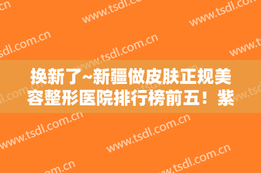 换新了~新疆做皮肤正规美容整形医院排行榜前五！紫星、华美优质选择