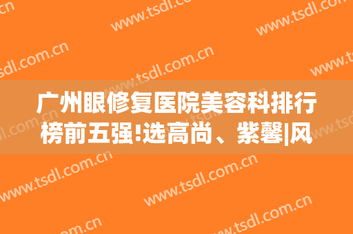 广州眼修复医院美容科排行榜前五强!选高尚、紫馨|风格鲜明不会出错