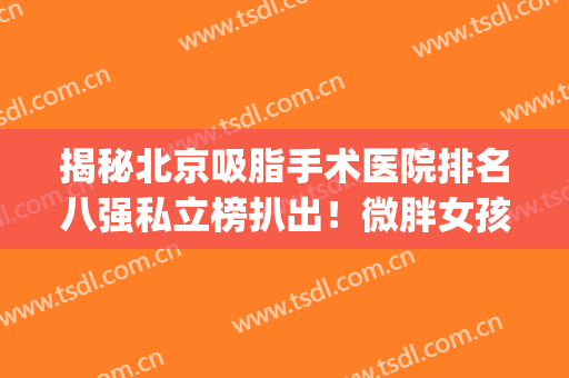 揭秘北京吸脂手术医院排名八强私立榜扒出！微胖女孩建议收藏~(北京吸脂厉害的医生)