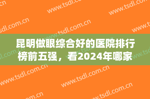昆明做眼综合好的医院排行榜前五强，看2024年哪家双眼皮技术强？(昆明割双眼皮医院排行榜)
