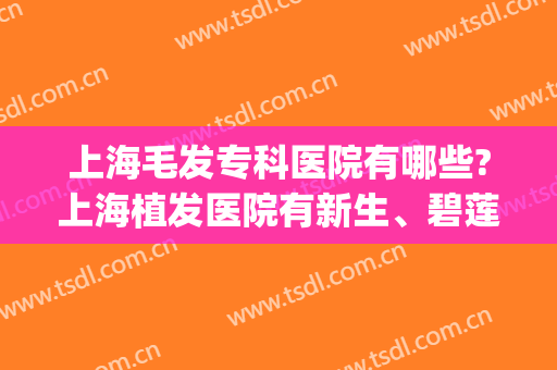 上海毛发专科医院有哪些?上海植发医院有新生、碧莲盛等连锁！(上海哪里有植发的专业医院比较好)