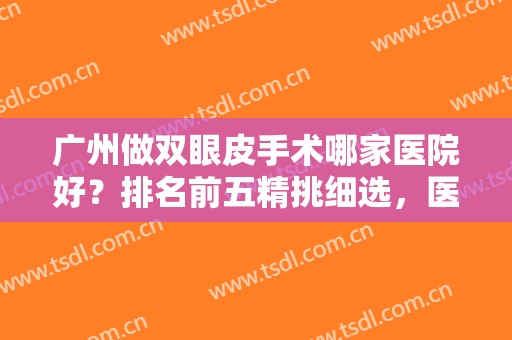 广州做双眼皮手术哪家医院好？排名前五精挑细选，医美小白福音来袭！