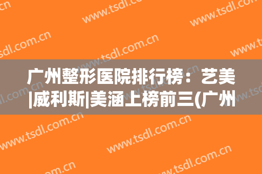 广州整形医院排行榜：艺美|威利斯|美涵上榜前三(广州整形医院排行榜先择美来来)