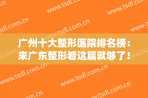 广州十大整形医院排名榜：来广东整形看这篇就够了！(广州正规十大整形医院)