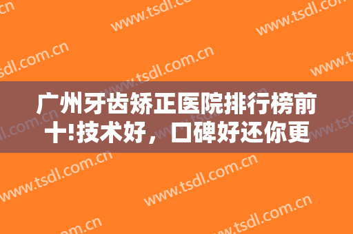 广州牙齿矫正医院排行榜前十!技术好，口碑好还你更健康的牙齿~~~
