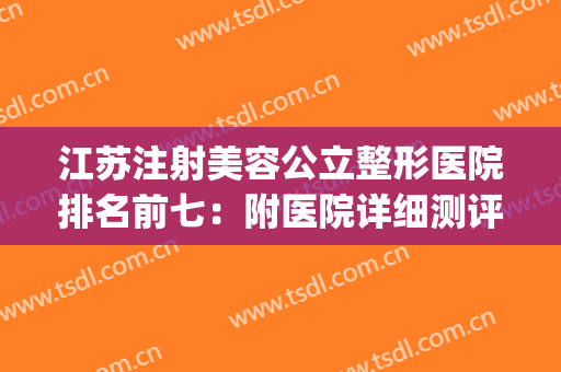 江苏注射美容公立整形医院排名前七：附医院详细测评~~~(江苏整形三甲医院)