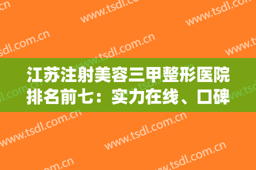 江苏注射美容三甲整形医院排名前七：实力在线、口碑出圈~~(江苏正规整形医院排名榜)