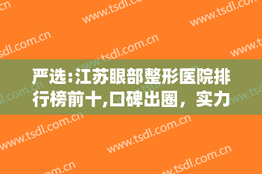 严选:江苏眼部整形医院排行榜前十,口碑出圈，实力上榜~~~(眼部整形最好医院)
