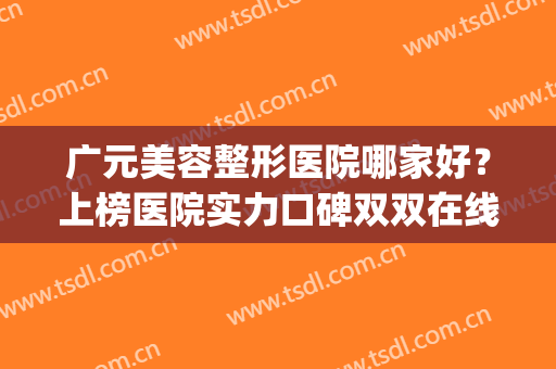 广元美容整形医院哪家好？上榜医院实力口碑双双在线！(广元最大的整形医院)