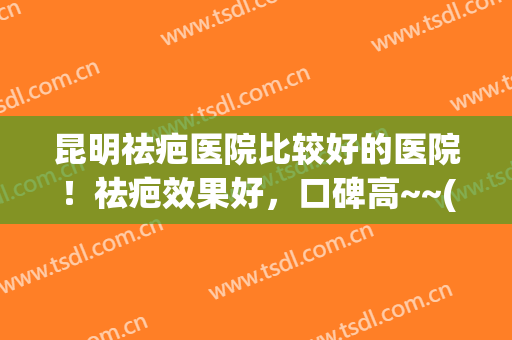 昆明祛疤医院比较好的医院！祛疤效果好，口碑高~~(昆明祛疤医院比较好的医院!祛疤效果好,口碑高吗)