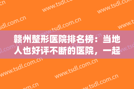 赣州整形医院排名榜：当地人也好评不断的医院，一起来看！(赣州人民医院整形科怎么样)