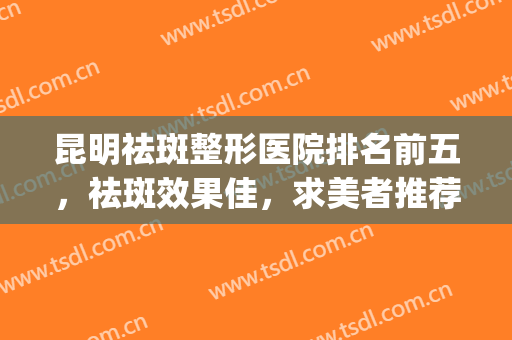 昆明祛斑整形医院排名前五，祛斑效果佳，求美者推荐的这几家医院~~~(昆明哪家医院祛斑技术好)