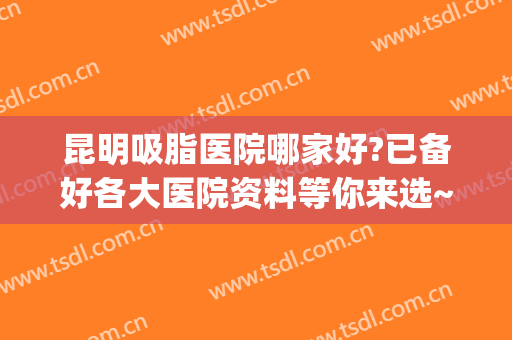 昆明吸脂医院哪家好?已备好各大医院资料等你来选~~~(昆明吸脂最有名医生)