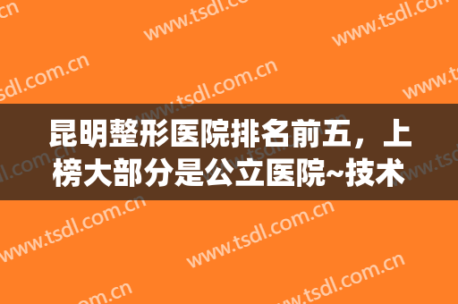 昆明整形医院排名前五，上榜大部分是公立医院~技术靠谱值得信赖~~(昆明正规整形医院排名榜)