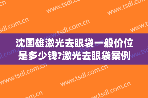 沈国雄激光去眼袋一般价位是多少钱?激光去眼袋案例效果对比图_上海伯思立医疗美容门诊部