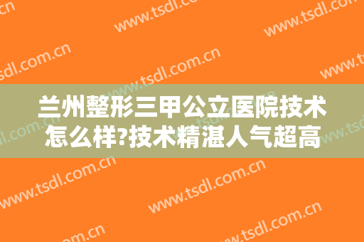 兰州整形三甲公立医院技术怎么样?技术精湛人气超高，看你中意哪个呢？
