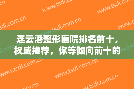 连云港整形医院排名前十，权威推荐，你等倾向前十的哪家呢？(连云港最好的整形医院)