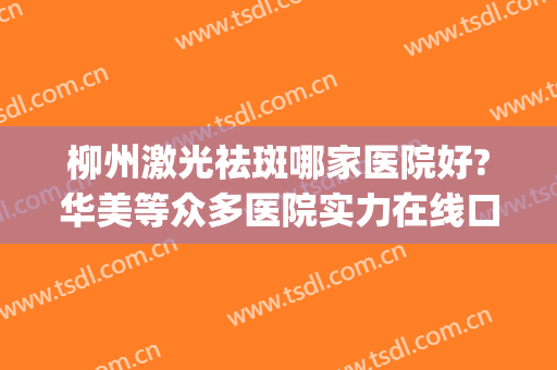 柳州激光祛斑哪家医院好?华美等众多医院实力在线口碑超高~~~(柳州华美整形美容医院是正规医院吗?)