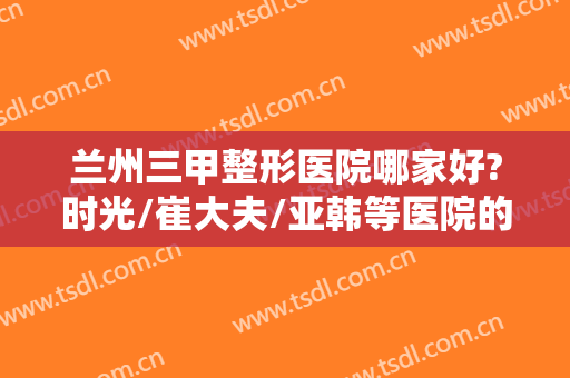 兰州三甲整形医院哪家好?时光/崔大夫/亚韩等医院的笔记备好等你来选~~