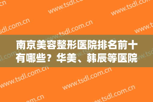 南京美容整形医院排名前十有哪些？华美、韩辰等医院供你挑选！！！(南京韩辰整形医生排名)