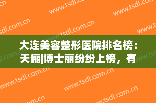 大连美容整形医院排名榜：天俪|博士丽纷纷上榜，有你喜欢的吗？(大连整形美容院排行榜)