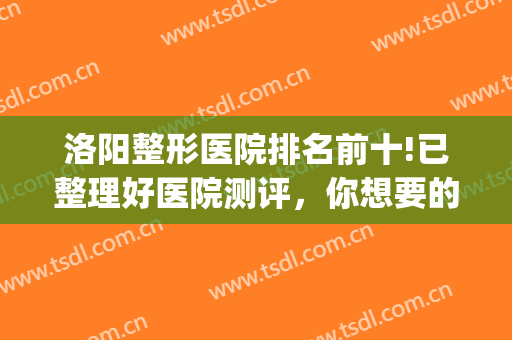 洛阳整形医院排名前十!已整理好医院测评，你想要的都在这里！！！(洛阳最权威的整形医院)