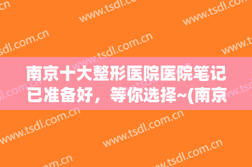 南京十大整形医院医院笔记已准备好，等你选择~(南京最好口碑整形医院)