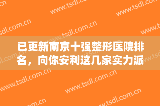 已更新南京十强整形医院排名，向你安利这几家实力派医院！(南京最大最权威的整形医院是哪家)