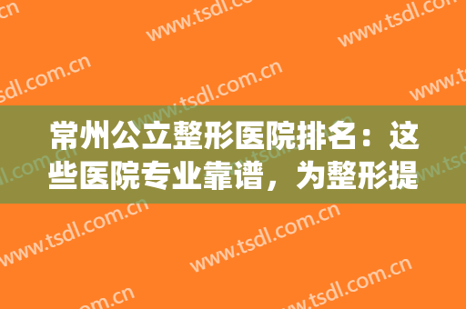 常州公立整形医院排名：这些医院专业靠谱，为整形提供更好保障！(常州比较好的整形医院)