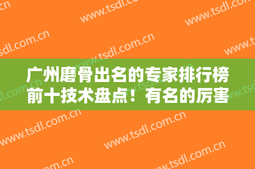 广州磨骨出名的专家排行榜前十技术盘点！有名的厉害的都在这儿！口碑个个牛