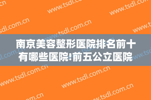 南京美容整形医院排名前十有哪些医院!前五公立医院有哪些呢！！！(南京十大整形医院排名榜)