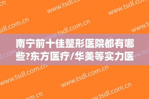 南宁前十佳整形医院都有哪些?东方医疗/华美等实力医院上榜！！！(南宁东方整形和华美整形哪个好)