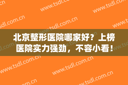 北京整形医院哪家好？上榜医院实力强劲，不容小看！(北京前十名的整形医院)