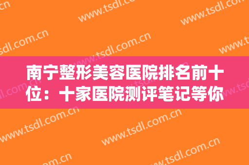 南宁整形美容医院排名前十位：十家医院测评笔记等你选择~~~(南宁哪家三甲医院整形美容强一些?)