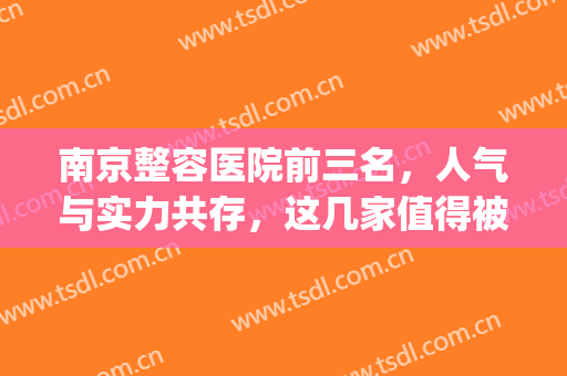 南京整容医院前三名，人气与实力共存，这几家值得被知道~~~(南京整容医院前十名)