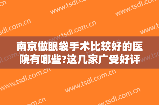 南京做眼袋手术比较好的医院有哪些?这几家广受好评的医院值得了解一下！