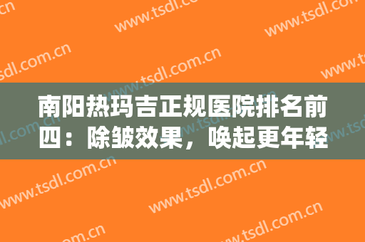 南阳热玛吉正规医院排名前四：除皱效果，唤起更年轻的状态！！！(热玛吉美容除皱价格)