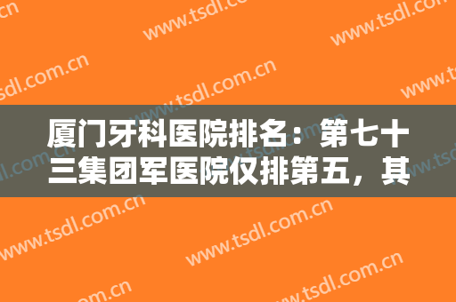 厦门牙科医院排名：第七十三集团军医院仅排第五，其他医院都是哪些？
