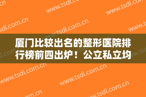 厦门比较出名的整形医院排行榜前四出炉！公立私立均在内~热玛吉除皱价格曝光