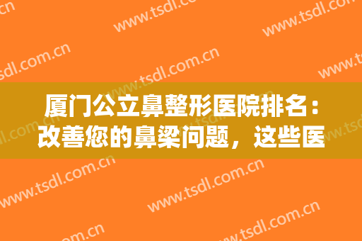 厦门公立鼻整形医院排名：改善您的鼻梁问题，这些医院助您圆梦！(厦门做鼻整形最出名的医生)