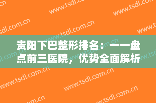 贵阳下巴整形排名：一一盘点前三医院，优势全面解析！(贵阳口碑比较好的整形医院)