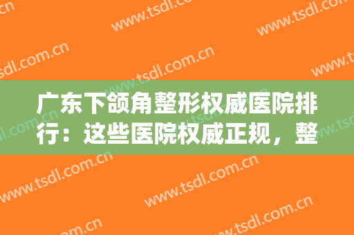 广东下颌角整形权威医院排行：这些医院权威正规，整形更放心~(下颌角整形哪个医生好)