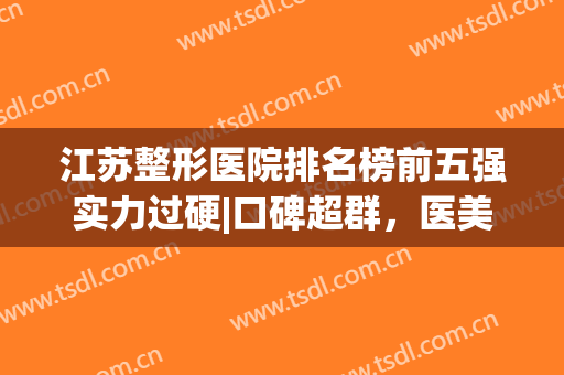 江苏整形医院排名榜前五强实力过硬|口碑超群，医美top5优选苏州、南京等地