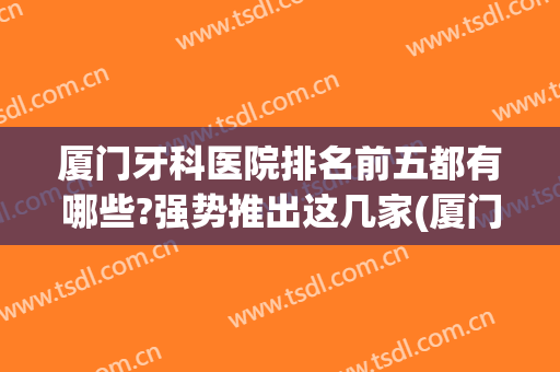 厦门牙科医院排名前五都有哪些?强势推出这几家(厦门最好的牙科医院是哪个)