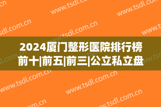 2024厦门整形医院排行榜前十|前五|前三|公立私立盘点！(厦门排名前十的整形医院)