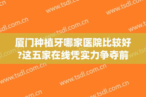 厦门种植牙哪家医院比较好?这五家在线凭实力争夺前三(厦门种植牙医院排名)