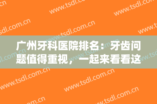 广州牙科医院排名：牙齿问题值得重视，一起来看看这篇吧！(广州市比较好的牙科医院)