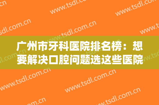 广州市牙科医院排名榜：想要解决口腔问题选这些医院，不踩雷~(广州市牙科医院哪个好)